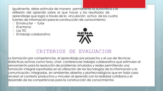 Igualmente, debe estimular de manera permanente la autocrítica y la
reflexión del aprendiz sobre el que hacer y los resultados de
aprendizaje que logra a través de la vinculación activa de las cuatro
fuentes de información para la construcción de conocimiento:
El instructor - Tutor
El entorno
Las TIC
El trabajo colaborativo
CRITERIOS DE EVALUACION
La formación por competencias, el aprendizaje por proyectos y el uso de técnicas
didácticas activas como foros, chat, conferencias trabajos colaborativo que estimulan el
pensamiento para la resolución de problemas simulados y reales permitiendo una
formación integral soportadas en el utilización de las tecnologías de la información y la
comunicación, integradas, en ambientes abiertos y pluritecnológicos que en todo caso
recrean el contexto productivo y vinculan al aprendiz con la realidad cotidiana y el
desarrollo de las competencias para la construcción de conocimientos
 