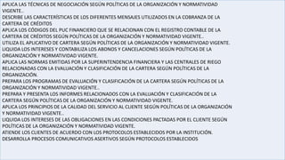 APLICA LAS TÉCNICAS DE NEGOCIACIÓN SEGÚN POLÍTICAS DE LA ORGANIZACIÓN Y NORMATIVIDAD
VIGENTE..
DESCRIBE LAS CARACTERÍSTICAS DE LOS DIFERENTES MENSAJES UTILIZADOS EN LA COBRANZA DE LA
CARTERA DE CRÉDITOS
APLICA LOS CÓDIGOS DEL PUC FINANCIERO QUE SE RELACIONAN CON EL REGISTRO CONTABLE DE LA
CARTERA DE CRÉDITOS SEGÚN POLÍTICAS DE LA ORGANIZACIÓN Y NORMATIVIDAD VIGENTE..
UTILIZA EL APLICATIVO DE CARTERA SEGÚN POLÍTICAS DE LA ORGANIZACIÓN Y NORMATIVIDAD VIGENTE.
LIQUIDA LOS INTERESES Y CONTABILIZA LOS ABONOS Y CANCELACIONES SEGÚN POLÍTICAS DE LA
ORGANIZACIÓN Y NORMATIVIDAD VIGENTE.
APLICA LAS NORMAS EMITIDAS POR LA SUPERINTENDENCIA FINANCIERA Y LAS CENTRALES DE RIEGO
RELACIONADAS CON LA EVALUACIÓN Y CLASIFICACIÓN DE LA CARTERA SEGÚN POLÍTICAS DE LA
ORGANIZACIÓN.
PREPARA LOS PROGRAMAS DE EVALUACIÓN Y CLASIFICACIÓN DE LA CARTERA SEGÚN POLÍTICAS DE LA
ORGANIZACIÓN Y NORMATIVIDAD VIGENTE..
PREPARA Y PRESENTA LOS INFORMES RELACIONADOS CON LA EVALUACIÓN Y CLASIFICACIÓN DE LA
CARTERA SEGÚN POLÍTICAS DE LA ORGANIZACIÓN Y NORMATIVIDAD VIGENTE.
APLICA LOS PRINCIPIOS DE LA CALIDAD DEL SERVICIO AL CLIENTE SEGÚN POLÍTICAS DE LA ORGANIZACIÓN
Y NORMATIVIDAD VIGENTE..
LIQUIDA LOS INTERESES DE LAS OBLIGACIONES EN LAS CONDICIONES PACTADAS POR EL CLIENTE SEGÚN
POLÍTICAS DE LA ORGANIZACIÓN Y NORMATIVIDAD VIGENTE.
ATIENDE LOS CLIENTES DE ACUERDO CON LOS PROTOCOLOS ESTABLECIDOS POR LA INSTITUCIÓN.
DESARROLLA PROCESOS COMUNICATIVOS ASERTIVOS SEGÚN PROTOCOLOS ESTABLECIDOS
 
