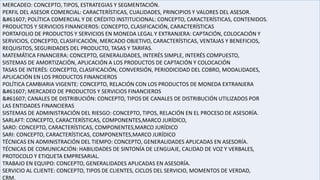 MERCADEO: CONCEPTO, TIPOS, ESTRATEGIAS Y SEGMENTACIÓN.
PERFIL DEL ASESOR COMERCIAL: CARACTERÍSTICAS, CUALIDADES, PRINCIPIOS Y VALORES DEL ASESOR.
 POLÍTICA COMERCIAL Y DE CRÉDITO INSTITUCIONAL: CONCEPTO, CARACTERÍSTICAS, CONTENIDOS.
PRODUCTOS Y SERVICIOS FINANCIEROS: CONCEPTO, CLASIFICACIÓN, CARACTERÍSTICAS
PORTAFOLIO DE PRODUCTOS Y SERVICIOS EN MONEDA LEGAL Y EXTRANJERA: CAPTACIÓN, COLOCACIÓN Y
SERVICIOS, CONCEPTO, CLASIFICACIÓN, MERCADO OBJETIVO, CARACTERÍSTICAS, VENTAJAS Y BENEFICIOS,
REQUISITOS, SEGURIDADES DEL PRODUCTO, TASAS Y TARIFAS.
MATEMÁTICA FINANCIERA: CONCEPTO, GENERALIDADES, INTERÉS SIMPLE, INTERÉS COMPUESTO,
SISTEMAS DE AMORTIZACIÓN, APLICACIÓN A LOS PRODUCTOS DE CAPTACIÓN Y COLOCACIÓN
TASAS DE INTERÉS: CONCEPTO, CLASIFICACIÓN, CONVERSIÓN, PERIODICIDAD DEL COBRO, MODALIDADES,
APLICACIÓN EN LOS PRODUCTOS FINANCIEROS
POLÍTICA CAMBIARIA VIGENTE: CONCEPTO, RELACIÓN CON LOS PRODUCTOS DE MONEDA EXTRANJERA
 MERCADEO DE PRODUCTOS Y SERVICIOS FINANCIEROS
 CANALES DE DISTRIBUCIÓN: CONCEPTO, TIPOS DE CANALES DE DISTRIBUCIÓN UTILIZADOS POR
LAS ENTIDADES FINANCIERAS
SISTEMAS DE ADMINISTRACIÓN DEL RIESGO: CONCEPTO, TIPOS, RELACIÓN EN EL PROCESO DE ASESORÍA.
SARLAFT: CONCEPTO, CARACTERÍSTICAS, COMPONENTES,MARCO JURÍDICO,
SARO: CONCEPTO, CARACTERÍSTICAS, COMPONENTES,MARCO JURÍDICO
SARI: CONCEPTO, CARACTERÍSTICAS, COMPONENTES,MARCO JURÍDICO
TÉCNICAS EN ADMINISTRACIÓN DEL TIEMPO: CONCEPTO, GENERALIDADES APLICADAS EN ASESORÍA.
TÉCNICAS DE COMUNICACIÓN: HABILIDADES DE SINTONÍA DE LENGUAJE, CALIDAD DE VOZ Y VERBALES,
PROTOCOLO Y ETIQUETA EMPRESARIAL.
TRABAJO EN EQUIPO: CONCEPTO, GENERALIDADES APLICADAS EN ASESORÍA.
SERVICIO AL CLIENTE: CONCEPTO, TIPOS DE CLIENTES, CICLOS DEL SERVICIO, MOMENTOS DE VERDAD,
CRM.
 