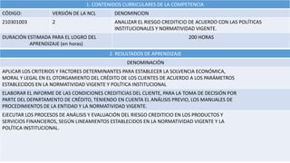1. CONTENIDOS CURRICULARES DE LA COMPETENCIA
CÓDIGO: VERSIÓN DE LA NCL DENOMINCION
210301003 2 ANALIZAR EL RIESGO CREDITICIO DE ACUERDO CON LAS POLÍTICAS
INSTITUCIONALES Y NORMATIVIDAD VIGENTE.
DURACIÓN ESTIMADA PARA EL LOGRO DEL
APRENDIZAJE (en horas)
200 HORAS
2. RESULTADOS DE APRENDIZAJE
DENOMINACIÓN
APLICAR LOS CRITERIOS Y FACTORES DETERMINANTES PARA ESTABLECER LA SOLVENCIA ECONÓMICA,
MORAL Y LEGAL EN EL OTORGAMIENTO DEL CRÉDITO DE LOS CLIENTES DE ACUERDO A LOS PARÁMETROS
ESTABLECIDOS EN LA NORMATIVIDAD VIGENTE Y POLÍTICA INSTITUCIONAL
ELABORAR EL INFORME DE LAS CONDICIONES CREDITICIAS DEL CLIENTE, PARA LA TOMA DE DECISIÓN POR
PARTE DEL DEPARTAMENTO DE CRÉDITO, TENIENDO EN CUENTA EL ANÁLISIS PREVIO, LOS MANUALES DE
PROCEDIMIENTOS DE LA ENTIDAD Y LA NORMATIVIDAD VIGENTE.
EJECUTAR LOS PROCESOS DE ANÁLISIS Y EVALUACIÓN DEL RIESGO CREDITICIO EN LOS PRODUCTOS Y
SERVICIOS FINANCIEROS, SEGÚN LINEAMIENTOS ESTABLECIDOS EN LA NORMATIVIDAD VIGENTE Y LA
POLÍTICA INSTITUCIONAL.
 