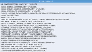 3. CONOCIMIENTOS
3.1. CONOCIMIENTOS DE CONCEPTOS Y PRINCIPIOS
CÓDIGO DE ÉTICA: INTERPRETACIÓN Y APLICACIÓN.
CÓDIGO DE BUEN GOBIERNO: INTERPRETACIÓN Y APLICACIÓN.
CÓDIGO DE CONDUCTA: INTERPRETACIÓN Y APLICACIÓN.
CRÉDITO: POLÍTICAS, LÍNEAS DE CRÉDITO, GARANTÍAS, CRITERIOS DE OTORGAMIENTO, DOCUMENTACIÓN,
PRODUCTOS Y PROCESOS.
SERVICIO AL CLIENTE:
TÉCNICAS DE COMUNICACIÓN: VERBAL, NO VERBAL Y ESCRITO - HABILIDADES INTERPERSONALES
SECTORES ECONÓMICOS: DEFINICIÓN, TIPOS, GENERALIDADES.
RIESGO: DEFINICIÓN, ORÍGENES, FACTORES, TIPOS, NORMAS, SISTEMAS.
MEDIDAS DE SEGURIDAD: DE LA INFORMACIÓN, DOCUMENTACIÓN, SISTEMAS.
SISTEMA DE ADMINISTRACIÓN DEL RIESGO: SARLAFT, SARO, SARC, SARI.
INFORMACIÓN ECONÓMICA: ANÁLISIS Y EVALUACIÓN DE LA INFORMACIÓN.
INFORMACIÓN JURÍDICA: ANÁLISIS Y EVALUACIÓN DE LA INFORMACIÓN.
INFORMACIÓN COMERCIAL: ANÁLISIS Y EVALUACIÓN DE LA INFORMACIÓN.
CENTRALES DE RIESGO: DEFINICIÓN, ANÁLISIS, INTERPRETACIÓN Y EVALUACIÓN.
BASES DE DATOS: LISTA CLINTON, PEPS, REGISTRADURIA, OTROS.
DERECHO COMERCIAL: CONSTITUCIÓN DE EMPRESAS
CONTABILIDAD GENERAL: INTRODUCCIÓN, CUENTAS, ESTADOS FINANCIEROS.
ANÁLISIS FINANCIERO: DEFINICIÓN, TÉCNICAS, APLICACIÓN.
PORTAFOLIO DE PRODUCTOS Y SERVICIOS: GENERALIDADES.
CONTRATOS: DEFINICIÓN, TIPOS, INTERPRETACIÓN DE LA NORMA
CAPACIDAD DE PAGO: DEFINICIÓN, OBJETIVO, DETERMINACIÓN.
 