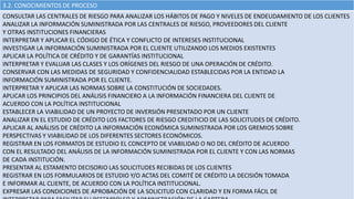 3.2. CONOCIMIENTOS DE PROCESO
CONSULTAR LAS CENTRALES DE RIESGO PARA ANALIZAR LOS HÁBITOS DE PAGO Y NIVELES DE ENDEUDAMIENTO DE LOS CLIENTES
ANALIZAR LA INFORMACIÓN SUMINISTRADA POR LAS CENTRALES DE RIESGO, PROVEEDORES DEL CLIENTE
Y OTRAS INSTITUCIONES FINANCIERAS
INTERPRETAR Y APLICAR EL CÓDIGO DE ÉTICA Y CONFLICTO DE INTERESES INSTITUCIONAL
INVESTIGAR LA INFORMACIÓN SUMINISTRADA POR EL CLIENTE UTILIZANDO LOS MEDIOS EXISTENTES
APLICAR LA POLÍTICA DE CRÉDITO Y DE GARANTÍAS INSTITUCIONAL
INTERPRETAR Y EVALUAR LAS CLASES Y LOS ORÍGENES DEL RIESGO DE UNA OPERACIÓN DE CRÉDITO.
CONSERVAR CON LAS MEDIDAS DE SEGURIDAD Y CONFIDENCIALIDAD ESTABLECIDAS POR LA ENTIDAD LA
INFORMACIÓN SUMINISTRADA POR EL CLIENTE.
INTERPRETAR Y APLICAR LAS NORMAS SOBRE LA CONSTITUCIÓN DE SOCIEDADES.
APLICAR LOS PRINCIPIOS DEL ANÁLISIS FINANCIERO A LA INFORMACIÓN FINANCIERA DEL CLIENTE DE
ACUERDO CON LA POLÍTICA INSTITUCIONAL
ESTABLECER LA VIABILIDAD DE UN PROYECTO DE INVERSIÓN PRESENTADO POR UN CLIENTE
ANALIZAR EN EL ESTUDIO DE CRÉDITO LOS FACTORES DE RIESGO CREDITICIO DE LAS SOLICITUDES DE CRÉDITO.
APLICAR AL ANÁLISIS DE CRÉDITO LA INFORMACIÓN ECONÓMICA SUMINISTRADA POR LOS GREMIOS SOBRE
PERSPECTIVAS Y VIABILIDAD DE LOS DIFERENTES SECTORES ECONÓMICOS.
REGISTRAR EN LOS FORMATOS DE ESTUDIO EL CONCEPTO DE VIABILIDAD O NO DEL CRÉDITO DE ACUERDO
CON EL RESULTADO DEL ANÁLISIS DE LA INFORMACIÓN SUMINISTRADA POR EL CLIENTE Y CON LAS NORMAS
DE CADA INSTITUCIÓN.
PRESENTAR AL ESTAMENTO DECISORIO LAS SOLICITUDES RECIBIDAS DE LOS CLIENTES
REGISTRAR EN LOS FORMULARIOS DE ESTUDIO Y/O ACTAS DEL COMITÉ DE CRÉDITO LA DECISIÓN TOMADA
E INFORMAR AL CLIENTE, DE ACUERDO CON LA POLÍTICA INSTITUCIONAL.
EXPRESAR LAS CONDICIONES DE APROBACIÓN DE LA SOLICITUD CON CLARIDAD Y EN FORMA FÁCIL DE
 