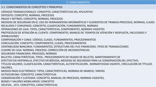 3. CONOCIMIENTOS
3.1. CONOCIMIENTOS DE CONCEPTOS Y PRINCIPIOS
CÓDIGOS TRANSACCIONALES: CONCEPTO, CARACTERÍSTICAS DEL APLICATIVO
DEPOSITO: CONCEPTO, NORMAS, PROCESOS
PAGOS Y RETIROS: CONCEPTO, NORMAS, PROCESOS
MEDIDAS DE SEGURIDAD EN EL USO DE HERRAMIENTAS INFORMÁTICAS Y ELEMENTOS DE TRABAJO:PROCESOS, NORMAS, CLASES
RECAUDOS Y CONVENIOS: CONCEPTO, CLASIFICACIÓN, FUNDAMENTOS, NORMAS
OPERACIONES DE CAJA: TIPOS, CARACTERÍSTICAS, COMPONENTES ,NORMAS VIGENTES
PROTOCOLOS DE ATENCIÓN AL CLIENTE: COMPONENTES, MANEJO DE TIEMPOS DE ATENCIÓN Y RESPUESTA, FACULTADES Y
ATRIBUCIONES
COMPENSACIÓN Y CANJE: CÓDIGO, CLASES, FUNDAMENTOS, PROCEDIMIENTOS
CONCILIACIÓN: CONCEPTO, COMPONENTES, CLASES, PROCEDIMIENTOS
CONTABILIDAD BANCARIA: FUNDAMENTOS, ESTRUCTURA DEL PUC FINANCIERO, TIPOS DE TRANSACCIONES
CUADRE DE CAJA: NORMAS, PROCESO, CORRECCIÓN DE INCONSISTENCIAS
SEGURIDAD FINANCIERA: PROCESOS, NORMAS
BILLETES: CARACTERÍSTICAS, TIPOS , PROCEDIMIENTO DE FAJADO DE BILLETES, MANTENIMIENTO DE
EFECTIVO EN VENTANILLA, EFECTIVO EN BÓVEDA, MEDIDAS DE SEGURIDAD PARA LA CONSERVACIÓN DEL EFECTIVO,
TÍTULOS VALORES: CLASIFICACIÓN, CARACTERÍSTICAS, AUTENTIFICACIÓN , NORMATIVIDAD VIGENTE, CIRCULACIÓN DE TÍTULOS
VALORES,
MEDIOS PAGO ELECTRÓNICO: TIPOS, CARACTERÍSTICAS, NORMAS DE MANEJO, TARIFAS
OUTSOURCING: CONCEPTO, CARACTERÍSTICAS
CONSERVACIÓN Y CUSTODIA: CONCEPTO, MANUAL DE PROCESOS, NORMAS VIGENTES,
BIENES Y VALORES MOBILIARIOS: CONCEPTO
DECEVAL , DCV: CONCEPTOS, CARACTERÍSTICAS
 