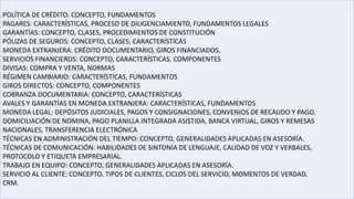 POLÍTICA DE CRÉDITO: CONCEPTO, FUNDAMENTOS
PAGARES: CARACTERÍSTICAS, PROCESO DE DILIGENCIAMIENTO, FUNDAMENTOS LEGALES
GARANTÍAS: CONCEPTO, CLASES, PROCEDIMIENTOS DE CONSTITUCIÓN
PÓLIZAS DE SEGUROS: CONCEPTO, CLASES, CARACTERÍSTICAS
MONEDA EXTRANJERA: CRÉDITO DOCUMENTARIO, GIROS FINANCIADOS,
SERVICIOS FINANCIEROS: CONCEPTO, CARACTERÍSTICAS, COMPONENTES
DIVISAS: COMPRA Y VENTA, NORMAS
RÉGIMEN CAMBIARIO: CARACTERÍSTICAS, FUNDAMENTOS
GIROS DIRECTOS: CONCEPTO, COMPONENTES
COBRANZA DOCUMENTARIA: CONCEPTO, CARACTERÍSTICAS
AVALES Y GARANTÍAS EN MONEDA EXTRANJERA: CARACTERÍSTICAS, FUNDAMENTOS
MONEDA LEGAL: DEPÓSITOS JUDICIALES, PAGOS Y CONSIGNACIONES, CONVENIOS DE RECAUDO Y PAGO,
DOMICILIACIÓN DE NOMINA, PAGO PLANILLA INTEGRADA ASISTIDA, BANCA VIRTUAL, GIROS Y REMESAS
NACIONALES, TRANSFERENCIA ELECTRÓNICA
TÉCNICAS EN ADMINISTRACIÓN DEL TIEMPO: CONCEPTO, GENERALIDADES APLICADAS EN ASESORÍA.
TÉCNICAS DE COMUNICACIÓN: HABILIDADES DE SINTONÍA DE LENGUAJE, CALIDAD DE VOZ Y VERBALES,
PROTOCOLO Y ETIQUETA EMPRESARIAL.
TRABAJO EN EQUIPO: CONCEPTO, GENERALIDADES APLICADAS EN ASESORÍA.
SERVICIO AL CLIENTE: CONCEPTO, TIPOS DE CLIENTES, CICLOS DEL SERVICIO, MOMENTOS DE VERDAD,
CRM.
 
