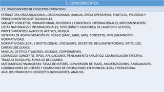 3. CONOCIMIENTOS
3.1. CONOCIMIENTOS DE CONCEPTOS Y PRINCIPIOS
ESTRUCTURA ORGANIZACIONAL: ORGANIGRAMA, BANCAS, ÁREAS OPERATIVAS, POLÍTICAS, PROCESOS Y
PROCEDIMIENTOS INSTITUCIONALES.
SARLAFT: CONCEPTO, NORMATIVIDAD, ACUERDOS Y CONVENIOS INTERNACIONALES, IMPLEMENTACIÓN,
LISTAS NACIONALES E INTERNACIONALES, TIPOLOGÍAS Y CASUÍSTICA DE LAVADO DE ACTIVOS,
PROCEDIMIENTOS LAVADO DE ACTIVOS, MUISCA.
SISTEMAS DE ADMINISTRACIÓN DE RIESGO (SARC, SARO, SARI): CONCEPTO, IMPLEMENTACIÓN,
NORMATIVIDAD.
NORMATIVIDAD LEGAL E INSTITUCIONAL: CIRCULARES, DECRETOS, REGLAMENTACIONES, ARTÍCULOS,
CARTAS CIRCULARES.
MANUAL DE ÉTICA Y VALORES: SOCIALES, CORPORATIVOS.
LIDERAZGO: CONCEPTO, TIPOS, APLICACIONES, PENSAMIENTO ANALÍTICO, COMUNICACIÓN EFECTIVA,
TRABAJO EN EQUIPO, TOMA DE DECISIONES.
MATEMÁTICAS FINANCIERAS: TASAS DE INTERÉS, CONVERSIÓN DE TASAS, AMORTIZACIONES, ANUALIDADES,
LIQUIDACIONES DE INTERÉS Y COMISIONES DE OPERACIONES EN MONEDA LEGAL Y EXTRANJERA.
ANÁLISIS FINANCIERO: CONCEPTO, INDICADORES, ANÁLISIS.
 