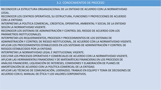 3.2. CONOCIMIENTOS DE PROCESO
RECONOCER LA ESTRUCTURA ORGANIZACIONAL DE LA ENTIDAD DE ACUERDO CON LA NORMATIVIDAD
LEGAL.
RECONOCER LOS CENTROS OPERATIVOS, SU ESTRUCTURA, FUNCIONES Y PROYECCIONES DE ACUERDO
CON LA ENTIDAD.
INTERPRETAR LA POLÍTICA COMERCIAL, CREDITICIA, OPERATIVA, AMBIENTAL Y SOCIAL DE LA ENTIDAD
SEGÚN LA NORMATIVIDAD VIGENTE.
RECONOCER LOS SISTEMAS DE ADMINISTRACIÓN Y CONTROL DEL RIESGO DE ACUERDO CON LOS
PARÁMETROS INSTITUCIONALES.
INTERPRETAR LOS REQUERIMIENTOS, PROCESOS Y PROCEDIMIENTOS DE LOS SISTEMAS DE
ADMINISTRACIÓN Y CONTROL DE RIESGO INSTITUCIONAL, DE ACUERDO CON LA NORMATIVIDAD VIGENTE.
APLICAR LOS PROCEDIMIENTOS ESTABLECIDOS EN LOS SISTEMAS DE ADMINISTRACIÓN Y CONTROL DE
RIESGOS ESTABLECIDOS POR LA ENTIDAD.
INTERPRETAR LA NORMATIVIDAD LEGAL E INSTITUCIONAL VIGENTE.
EJECUTAR LOS PROCESOS OPERATIVOS Y COMERCIALES DE ACUERDO CON LA NORMATIVIDAD VIGENTE.
APLICAR LAS HERRAMIENTAS FINANCIERAS Y DE MATEMÁTICAS FINANCIERAS EN LOS PROCESOS DE
ANÁLISIS FINANCIERO, LIQUIDACIÓN DE INTERESES, COMISIONES Y ELABORACIÓN DE PLANES DE
AMORTIZACIÓN DE ACUERDO CON LA POLÍTICA COMERCIAL DE LA ENTIDAD.
APLICAR LAS TÉCNICAS DE COMUNICACIÓN, LIDERAZGO, TRABAJO EN EQUIPO Y TOMA DE DECISIONES DE
ACUERDO CON EL MANUAL DE ÉTICA Y LOS VALORES CORPORATIVOS.
 