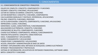 3. CONOCIMIENTOS
3.1. CONOCIMIENTOS DE CONCEPTOS Y PRINCIPIOS
EQUIPO DE COMPUTO: CONCEPTO, COMPONENTES Y FUNCIONES
ESCÁNER: CONCEPTO, FUNCIONES, APLICACIONES
LECTOR DE CÓDIGO DE BARRAS: CONCEPTO, FUNCIONES
LECTOR BIOMÉTRICO: CONCEPTO, FUNCIONES, COMPONENTES
CALCULADORAS MANUALES Y DIGITALES: DIFERENCIAS, APLICACIONES
PIN-PAD: CONCEPTO, FUNCIONES, PROCESOS
LECTO CLASIFICADORA: CONCEPTO, COMPONENTES, FUNCIONES, APLICACIONES
IMPRESORAS: CLASES, FUNCIONES,
DATAFONOS: CLASES, CARACTERÍSTICAS, FUNCIONAMIENTO
AGILIZADORES ELECTRÓNICOS: CONCEPTO, FUNCIONES
CONTADORES DE BILLETES: COMPONENTES, FUNCIONES
CAJERO ELECTRÓNICO: COMPONENTES, MANEJO, FUNCIONAMIENTO
TARJETAS INTELIGENTES: CONCEPTO, CARACTERÍSTICAS
EXCEL: FUNDAMENTOS Y APLICACIONES
WORD: FUNDAMENTOS Y APLICACIONES
POWER POINT: FUNDAMENTOS Y APLICACIONES
ACCESS; CREACIÓN Y ADMINISTRACIÓN DE BASE DE DATOS
INTERNET: EXPLORADORES WEB, MÉTODOS DE BÚSQUEDA, CORREO ELECTRÓNICO
INTRANET: PROCEDIMIENTOS Y PROTOCOLOS
SISTEMA DE INFORMACIÓN: APLICATIVOS DE ENTIDADES FINANCIERAS, SOFTWARE LIBRES
BATCH: CONCEPTO Y FUNCIONES
 