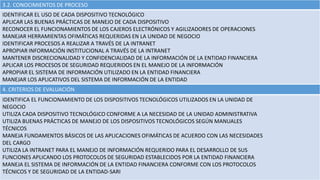 3.2. CONOCIMIENTOS DE PROCESO
IDENTIFICAR EL USO DE CADA DISPOSITIVO TECNOLÓGICO
APLICAR LAS BUENAS PRÁCTICAS DE MANEJO DE CADA DISPOSITIVO
RECONOCER EL FUNCIONAMIENTOS DE LOS CAJEROS ELECTRÓNICOS Y AGILIZADORES DE OPERACIONES
MANEJAR HERRAMIENTAS OFIMÁTICAS REQUERIDAS EN LA UNIDAD DE NEGOCIO
IDENTIFICAR PROCESOS A REALIZAR A TRAVÉS DE LA INTRANET
APROPIAR INFORMACIÓN INSTITUCIONAL A TRAVÉS DE LA INTRANET
MANTENER DISCRECIONALIDAD Y CONFIDENCIALIDAD DE LA INFORMACIÓN DE LA ENTIDAD FINANCIERA
APLICAR LOS PROCESOS DE SEGURIDAD REQUERIDOS EN EL MANEJO DE LA INFORMACIÓN
APROPIAR EL SISTEMA DE INFORMACIÓN UTILIZADO EN LA ENTIDAD FINANCIERA
MANEJAR LOS APLICATIVOS DEL SISTEMA DE INFORMACIÓN DE LA ENTIDAD
4. CRITERIOS DE EVALUACIÓN
IDENTIFICA EL FUNCIONAMIENTO DE LOS DISPOSITIVOS TECNOLÓGICOS UTILIZADOS EN LA UNIDAD DE
NEGOCIO
UTILIZA CADA DISPOSITIVO TECNOLÓGICO CONFORME A LA NECESIDAD DE LA UNIDAD ADMINISTRATIVA
UTILIZA BUENAS PRÁCTICAS DE MANEJO DE LOS DISPOSITIVOS TECNOLÓGICOS SEGÚN MANUALES
TÉCNICOS
MANEJA FUNDAMENTOS BÁSICOS DE LAS APLICACIONES OFIMÁTICAS DE ACUERDO CON LAS NECESIDADES
DEL CARGO
UTILIZA LA INTRANET PARA EL MANEJO DE INFORMACIÓN REQUERIDO PARA EL DESARROLLO DE SUS
FUNCIONES APLICANDO LOS PROTOCOLOS DE SEGURIDAD ESTABLECIDOS POR LA ENTIDAD FINANCIERA
MANEJA EL SISTEMA DE INFORMACIÓN DE LA ENTIDAD FINANCIERA CONFORME CON LOS PROTOCOLOS
TÉCNICOS Y DE SEGURIDAD DE LA ENTIDAD-SARI
 