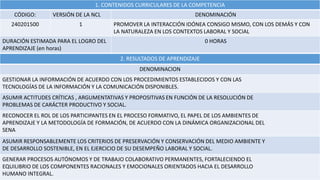 1. CONTENIDOS CURRICULARES DE LA COMPETENCIA
CÓDIGO: VERSIÓN DE LA NCL DENOMINACIÓN
240201500 1 PROMOVER LA INTERACCIÓN IDÓNEA CONSIGO MISMO, CON LOS DEMÁS Y CON
LA NATURALEZA EN LOS CONTEXTOS LABORAL Y SOCIAL
DURACIÓN ESTIMADA PARA EL LOGRO DEL
APRENDIZAJE (en horas)
0 HORAS
2. RESULTADOS DE APRENDIZAJE
DENOMINACION
GESTIONAR LA INFORMACIÓN DE ACUERDO CON LOS PROCEDIMIENTOS ESTABLECIDOS Y CON LAS
TECNOLOGÍAS DE LA INFORMACIÓN Y LA COMUNICACIÓN DISPONIBLES.
ASUMIR ACTITUDES CRÍTICAS , ARGUMENTATIVAS Y PROPOSITIVAS EN FUNCIÓN DE LA RESOLUCIÓN DE
PROBLEMAS DE CARÁCTER PRODUCTIVO Y SOCIAL.
RECONOCER EL ROL DE LOS PARTICIPANTES EN EL PROCESO FORMATIVO, EL PAPEL DE LOS AMBIENTES DE
APRENDIZAJE Y LA METODOLOGÍA DE FORMACIÓN, DE ACUERDO CON LA DINÁMICA ORGANIZACIONAL DEL
SENA
ASUMIR RESPONSABLEMENTE LOS CRITERIOS DE PRESERVACIÓN Y CONSERVACIÓN DEL MEDIO AMBIENTE Y
DE DESARROLLO SOSTENIBLE, EN EL EJERCICIO DE SU DESEMPEÑO LABORAL Y SOCIAL.
GENERAR PROCESOS AUTÓNOMOS Y DE TRABAJO COLABORATIVO PERMANENTES, FORTALECIENDO EL
EQUILIBRIO DE LOS COMPONENTES RACIONALES Y EMOCIONALES ORIENTADOS HACIA EL DESARROLLO
HUMANO INTEGRAL.
 