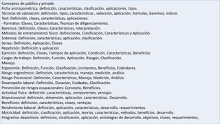 Conceptos de público y privado
Ficha antropométrica: definición, características, clasificación, aplicaciones, tipos.
Técnicas de valoración: definición, tipos, características , selección, aplicación, formulas, baremos, índices
Test: Definición, clases, características, aplicaciones.
· Formatos: Clases, Características, Técnicas de diligenciamiento.
Baremos: Definición, Clases, Características, Interpretación.
Métodos de entrenamiento físico: Definiciones, Clasificación, Características y Aplicación.
Sistemas: Definición, características, aplicación, clasificación.
Series: Definición, Aplicación, Clases
Repetición: Definición y aplicación
Ejercicio: Definición, Clases, Tiempos de aplicación, Condición, Características, Beneficios.
Cargas de trabajo: Definición, Función, Aplicación, Riesgos, Clasificación.
Manejo.
Ergonomía: Definición, Función, Clasificación, Limitantes, Beneficios, Estándares.
Riesgo ergonómico: Definición, características, manejo, medición, análisis
Riesgo Psicosocial: Definición, Características, Manejo, Medición, Análisis.
Desempeño laboral: Definición, Duración, Cuidados, Clasificación.
Prevención de riesgos ocupacionales: Concepto, Beneficios.
Actividad física: definición ,características, componentes, ventajas
Biopsicosocial: definición, dimensión, aplicación, características. Desarrollo.
Beneficios: definición, características, clases, ventajas.
Rendimiento laboral: definición, aplicación, características, desarrollo, requerimientos.
Motricidad: definición, clasificación, aplicación, teorías, características, métodos, beneficios, desarrollo.
Programas deportivos: definición, clasificación, aplicación, estrategias de desarrollo, objetivos, clases, requerimientos,
 
