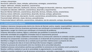 ventajas y desventajas.
Recreación: definición, clases, métodos, aplicaciones, estrategias, características.
Integrar: definición, métodos, beneficios, características.
Bienestar laboral: definición, clasificación, alcances, estrategias de desarrollo, cobertura, requerimientos.
Competencias laborales: definición, características, desarrollo y requerimientos.
Reacción Mental: definición, características, desarrollo, técnicas, métodos, teorías, características.
Destreza motora: definición, características, desarrollo, técnicas, ventajas, aplicaciones.
Entorno laboral: definición, descripción, función, características, procedimientos, requerimientos.
Psicomotricidad: definición, clases, técnicas y procedimientos.
Productividad laboral: definición, características, indicadores, test de valoración, ventajas, desventajas.
3.2. CONOCIMIENTOS DE PROCESO
Establecer relaciones interpersonales dentro de criterios de libertad, justicia, respeto, responsabilidad, tolerancia y solidaridad.
Analizar de manera crítica las situaciones pertinentes que contribuyen a la resolución de problemas.
Argumentar y acoger los criterios que contribuyen a la resolución de problemas
Proponer alternativas creativas, lógicas y coherentes que posibiliten la resolución de problemas
Desarrollar actividades de autogestión orientadas hacia el mejoramiento personal
Abordar procesos de trabajo colaborativo orientados hacia la construcción colectiva en contextos sociales y productivos.
Armonizar los componentes racionales y emocionales en el desarrollo de los procesos de trabajo colectivo.
Identificar e integrar los elementos de su contexto que le permiten redimensionar su proyecto de vida.
Vivenciar su proyecto de vida en el marco del Desarrollo Humano Integral y sustentable.
Facilitar los procesos de comunicación entre los miembros de la comunidad educativa.
Establecer procesos comunicativos asertivos que posibiliten la convivencia en los contextos social y productivo
Resolver conflictos mediante el uso de la racionalidad, la argumentación y la asertividad.
Establecer acuerdos mediante el uso de procesos comunicativos, racionales y argumentados orientados hacia la
 
