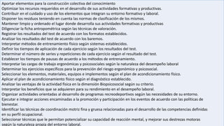Aportar elementos para la construcción colectiva del conocimiento
Optimizar los recursos requeridos en el desarrollo de sus actividades formativas y productivas.
Contribuir en el cuidado y uso de los elementos que integran su entorno formativo y laboral.
Disponer los residuos teniendo en cuenta las normas de clasificación de los mismos.
Mantener limpio y ordenado el lugar donde desarrolla sus actividades formativas y productivas
Diligenciar la ficha antropométrica según las técnicas de valoración.
Registrar los resultados del test de acuerdo con los formatos establecidos.
Analizar los resultados del test de acuerdo con los baremos.
Interpretar métodos de entrenamiento físico según sistemas establecidos.
Definir los tiempos de aplicación de cada ejercicio según los resultados del test.
Determinar el número de series y repeticiones de cada ejercicio según el resultado del test.
Establecer los tiempos de pausas de acuerdo a los métodos de entrenamiento.
Interpretar las cargas de trabajo ergonómicas y psicosociales según la naturaleza del desempeño laboral
Determinar los ejercicios específicos para la prevención del riesgo ergonómico y psicosocial.
Seleccionar los elementos, materiales, equipos e implementos según el plan de acondicionamiento físico.
Aplicar el plan de acondicionamiento físico según el diagnóstico establecido.
Analizar las ventajas de la actividad física en la dimensión Biopsicosocial según su criterio.
Interpretar los beneficios que se adquieren para su rendimiento en el desempeño laboral.
Organizar actividades orientadas al desarrollo de programas recreodeportivos según las necesidades de su entorno.
Ejecutar e integrar acciones encaminadas a la promoción y participación en los eventos de acuerdo con las políticas de
bienestar.
Identificar las técnicas de coordinación motriz fina y gruesa relacionadas para el desarrollo de las competencias definidas
en su perfil ocupacional.
Seleccionar técnicas que le permitan potencializar su capacidad de reacción mental, y mejorar sus destrezas motoras
según la naturaleza propia del entorno laboral.
 