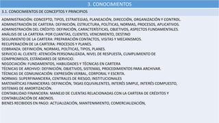 3. CONOCIMIENTOS
3.1. CONOCIMIENTOS DE CONCEPTOS Y PRINCIPIOS
ADMINISTRACIÓN: CONCEPTO, TIPOS, ESTRATEGIAS, PLANEACIÓN, DIRECCIÓN, ORGANIZACIÓN Y CONTROL.
ADMINISTRACIÓN DE CARTERA: DEFINICIÓN, ESTRUCTURA, POLÍTICAS, NORMAS, PROCESOS, APLICATIVOS.
ADMINISTRACIÓN DEL CRÉDITO: DEFINICIÓN, CARACTERÍSTICAS, OBJETIVOS, ASPECTOS FUNDAMENTALES.
ANÁLISIS DE LA CARTERA: POR CUANTÍAS, CLIENTES, VENCIMIENTO, DESTINO
SEGUIMIENTO DE LA CARTERA: PREPARACIÓN CONTACTOS, VISITAS Y MECANISMOS.
RECUPERACIÓN DE LA CARTERA: PROCESOS Y PLANES.
COBRANZA: DEFINICIÓN, NORMAS, POLÍTICAS, TIPOS, PLANES.
SERVICIO AL CLIENTE: ATENCIÓN PERSONALIZADA, NIVEL DE RESPUESTA, CUMPLIMIENTO DE
COMPROMISOS, ESTÁNDARES DE SERVICIO.
NEGOCIACIÓN: FUNDAMENTOS, HABILIDADES Y TÉCNICAS EN CARTERA
TÉCNICAS DE ARCHIVO: DEFINICIÓN, OBJETIVOS, SISTEMAS, PROCEDIMIENTOS PARA ARCHIVAR.
TÉCNICAS DE COMUNICACIÓN: EXPRESIÓN VERBAL, CORPORAL Y ESCRITA.
NORMAS: SUPERFINANCIERA, CENTRALES DE RIESGO, INSTITUCIONALES
MATEMÁTICAS FINANCIERAS: DEFINICIÓN, TASAS EQUIVALENTES, INTERÉS SIMPLE, INTERÉS COMPUESTO,
SISTEMAS DE AMORTIZACIÓN.
CONTABILIDAD FINANCIERA: MANEJO DE CUENTAS RELACIONADAS CON LA CARTERA DE CRÉDITOS Y
CONTABILIZACIÓN DE ABONOS.
BIENES RECIBIDOS EN PAGO: ACTUALIZACIÓN, MANTENIMIENTO, COMERCIALIZACIÓN,
 