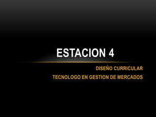 DISEÑO CURRICULAR
TECNOLOGO EN GESTION DE MERCADOS
ESTACION 4
 
