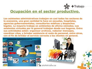 Ocupación en el sector productivo.
Los asistentes administrativos trabajan en casi todos los sectores de
la economía, una gran cantidad lo hace en escuelas, hospitales,
agencias gubernamentales, consultorios médicos y despachos
legales. La mayoría trabaja en ambientes de oficina cómodos. Los
asistentes virtuales por lo general trabajan desde sus hogares. Entre
sus actividades están: organizar archivos, redactar mensajes,
coordinar citas, y brindar asistencia al resto de personal, entre otras,
con el fin de brindar el servicio correcto a los clientes en general.
 