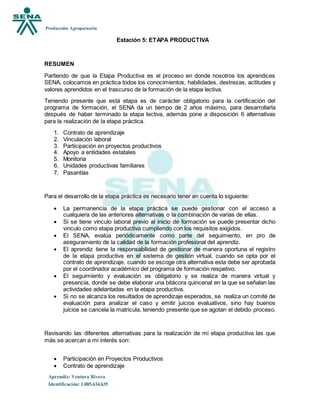 Producción Agropecuaria
Aprendiz: Ventura Rivera
Identificación: 1.085.634.635
Estación 5: ETAPA PRODUCTIVA
RESUMEN
Partiendo de que la Etapa Productiva es el proceso en donde nosotros los aprendices
SENA, colocamos en práctica todos los conocimientos, habilidades, destrezas, actitudes y
valores aprendidos en el trascurso de la formación de la etapa lectiva.
Teniendo presente que está etapa es de carácter obligatorio para la certificación del
programa de formación, el SENA da un tiempo de 2 años máximo, para desarrollarla
después de haber terminado la etapa lectiva, además pone a disposición 6 alternativas
para la realización de la etapa práctica.
1. Contrato de aprendizaje
2. Vinculación laboral
3. Participación en proyectos productivos
4. Apoyo a entidades estatales
5. Monitoria
6. Unidades productivas familiares
7. Pasantías
Para el desarrollo de la etapa práctica es necesario tener en cuenta lo siguiente:
 La permanencia de la etapa práctica se puede gestionar con el acceso a
cualquiera de las anteriores alternativas o la combinación de varias de ellas.
 Si se tiene vínculo laboral previo al inicio de formación se puede presentar dicho
vinculo como etapa productiva cumpliendo con los requisitos exigidos.
 El SENA, evalúa periódicamente como parte del seguimiento, en pro de
aseguramiento de la calidad de la formación profesional del aprendiz.
 El aprendiz tiene la responsabilidad de gestionar de manera oportuna el registro
de la etapa productiva en el sistema de gestión virtual, cuando se opta por el
contrato de aprendizaje, cuando se escoge otra alternativa esta debe ser aprobada
por el coordinador académico del programa de formación respetivo.
 El seguimiento y evaluación es obligatorio y se realiza de manera virtual y
presencia, donde se debe elaborar una bitácora quincenal en la que se señalan las
actividades adelantadas en la etapa productiva.
 Si no se alcanza los resultados de aprendizaje esperados, se realiza un comité de
evaluación para analizar el caso y emitir juicios evaluativos, sino hay buenos
juicios se cancela la matricula, teniendo presente que se agotan el debido proceso.
Revisando las diferentes alternativas para la realización de mi etapa productiva las que
más se acercan a mi interés son:
 Participación en Proyectos Productivos
 Contrato de aprendizaje
 