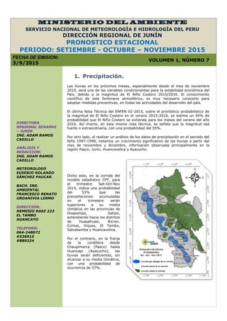 MINISTERIO DEL AMBIENTE
SERVICIO NACIONAL DE METEOROLOGÍA E HIDROLOGÍA DEL PERU
DIRECCIÓN REGIONAL DE JUNÍN
PRONOSTICO ESTACIONAL
PERIODO: SETIEMBRE - OCTUBRE – NOVIEMBRE 2015
FECHA DE EMISION:
3/9/2015
VOLUMEN 1, NÚMERO 7
1. Precipitación.
Las lluvias en los próximos meses, especialmente desde el mes de noviembre
2015, será una de las variables condicionantes para la estabilidad económica del
País, debido a la magnitud de El Niño Costero 2015/2016. El conocimiento
científico de este fenómeno atmosférico, es muy necesario conocerlo para
adoptar medidas preventivas, en todas las actividades del desarrollo del país.
El última Nota Técnica del ENFEN 02-2015, sobre el pronóstico probabilístico de
la magnitud de El Niño Costero en el verano 2015-2016, se estima un 95% de
probabilidad que El Niño Costero se extienda para los meses del verano del año
2016. Así mismo, en esta misma nota técnica, se señala que la magnitud sea
fuerte o extraordinaria, con una probabilidad del 55%.
Por otro lado, al realizar un análisis de los datos de precipitación en el periodo del
Niño 1997-1998, notamos un crecimiento significativo de las lluvias a partir del
mes de noviembre y diciembre, información observada principalmente en la
región Pasco, Junín, Huancavelica y Ayacucho.
Dicho esto, en la corrida del
modelo estadístico CPT, para
el trimestre Set-Oct-Nov
2015, indica una probabilidad
del 53% que las
precipitaciones acumuladas
en el trimestre serán
superiores a su media
climática en las provincias de
Oxapampa, Satipo,
extendiendo hacia los distritos
de Huasahuasi, Ricran,
Comas, Viques, El Tambo,
Salcabamba y Huancavelica.
Por el contrario, en la franja
de la cordillera desde
Chaupimarca (Pasco) hasta
Huancapi (Ayacucho), las
lluvias serán deficientes, sin
alcanzar a su media climática,
con una probabilidad de
ocurrencia de 57%.
DIRECTORA
REGIONAL SENAMHI
– JUNÍN
ING. ADAM RAMOS
CADILLO
ANÁLISIS Y
REDACCION:
ING. ADAM RAMOS
CADILLO
METEOROLOGO
EUSEBIO ROLANDO
SÁNCHEZ PAUCAR.
BACH. ING.
AMBIENTAL
FRANCESCO RENATO
URDANIVIA LERMO
DIRECCIÓN:
NEMESIO RAEZ 223
EL TAMBO
HUANCAYO
TELEFONO:
064-248072
#536915
#889324
 