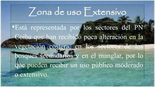 Zona de uso Extensivo
•Está representada por los sectores del PN
Coiba que han recibido poca alteración en la
vegetación costera, en los sectores de los
bosques secundarios y en el manglar, por lo
que pueden recibir un uso público moderado
o extensivo.
 