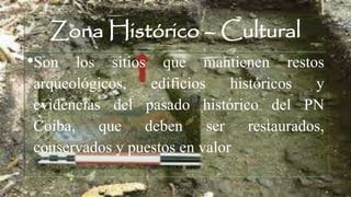 Zona Histórico – Cultural
•Son los sitios que mantienen restos
arqueológicos, edificios históricos y
evidencias del pasado histórico del PN
Coiba, que deben ser restaurados,
conservados y puestos en valor
 