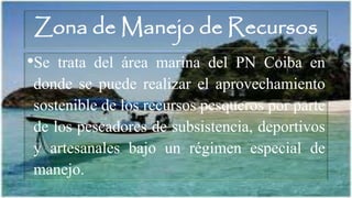 Zona de Manejo de Recursos
•Se trata del área marina del PN Coiba en
donde se puede realizar el aprovechamiento
sostenible de los recursos pesqueros por parte
de los pescadores de subsistencia, deportivos
y artesanales bajo un régimen especial de
manejo.
 