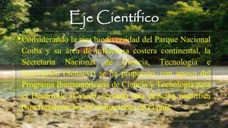 Eje Científico
•Considerando la rica biodiversidad del Parque Nacional
Coiba y su área de influencia costera continental, la
Secretaría Nacional de Ciencia, Tecnología e
Innovación (Senacyt) se ha propuesto, con apoyo del
Programa Iberoamericano de Ciencia y Tecnología para
el Desarrollo (Cyted), levantar una estación científica
para fortalecer las investigaciones en el país.
 