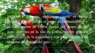Fauna
Incluye a especies endémicas como el mono
aullador y el ñeque, en el grupo de los mamíferos; y
el Cola espina de Coiba dentro del grupo de las
aves. Además en la isla de Coiba, existen grandes
poblaciones de la guacamaya roja (Ara macao), casi
ausentes en el resto del país.
 