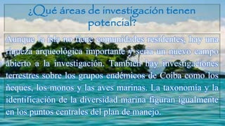 ¿Qué áreas de investigación tienen
potencial?
Aunque la isla no tiene comunidades residentes, hay una
riqueza arqueológica importante y sería un nuevo campo
abierto a la investigación. También hay investigaciones
terrestres sobre los grupos endémicos de Coiba como los
ñeques, los monos y las aves marinas. La taxonomía y la
identificación de la diversidad marina figuran igualmente
en los puntos centrales del plan de manejo.
 