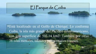 El Parque de Coiba
•Está localizado en el Golfo de Chiriquí. Lo conforma
Coiba, la isla más grande del Pacífico centroamericano,
con una superficie de 503.14 km2. También por otras
38 islas menores, islotes y promontorios rocosos.
 