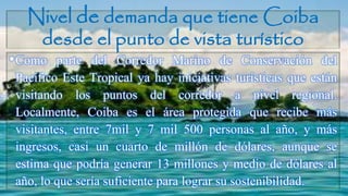 Nivel de demanda que tiene Coiba
desde el punto de vista turístico
•Como parte del Corredor Marino de Conservación del
Pacífico Este Tropical ya hay iniciativas turísticas que están
visitando los puntos del corredor a nivel regional.
Localmente, Coiba es el área protegida que recibe más
visitantes, entre 7mil y 7 mil 500 personas al año, y más
ingresos, casi un cuarto de millón de dólares, aunque se
estima que podría generar 13 millones y medio de dólares al
año, lo que sería suficiente para lograr su sostenibilidad.
 