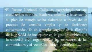 •El Parque Nacional Coiba es excepcional por sus
ecosistemas marinos, insulares, costeros y boscosos; y
su plan de manejo se ha elaborado a través de un
proceso de consulta amplia y de decisiones
consensuadas. Es un ejemplo tangible de la filosofía
de la ANAM de incorporar en la gestión ambiental a
la sociedad civil organizada, a los moradores de las
comunidades y al sector académico-científico.
 