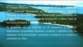 El Parque Nacional Coiba, fue creado el 17 de diciembre de
1991, mediante Resolución de la Junta Directiva Instituto
Nacional de Recursos Naturales Renovable, posteriormente en
el año 2004, se eleva el rango de protección y status legal de
esta área protegida a través de la Ley No. 44.
El propósito de su creación es el conservar y proteger
importantes ecosistemas insulares, costeros y marinos a fin de
mantener la biodiversidad y procesos ecológicos y evolutivos
existentes en ellos
 