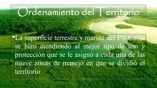 Ordenamiento del Territorio
•La superficie terrestre y marina del PN Coiba
se hizo atendiendo al mejor tipo de uso y
protección que se le asignó a cada una de las
nueve zonas de manejo en que se dividió el
territorio
 