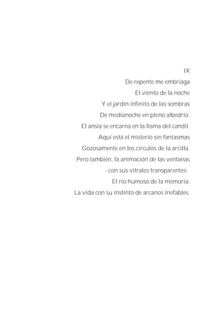 IX
De repente me embriaga
El viento de la noche
Y el jardín infinito de las sombras
De medianoche en pleno albedrío.
El ansia se encarna en la llama del candil.
Aquí está el misterio sin fantasmas
Gozosamente en los círculos de la arcilla.
Pero también, la animación de las ventanas
- con sus vitrales transparentes-
El río humoso de la memoria:
La vida con su instinto de arcanos inefables.
 