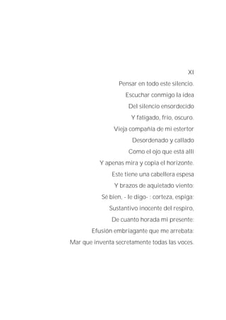 XI
Pensar en todo este silencio.
Escuchar conmigo la idea
Del silencio ensordecido
Y fatigado, frío, oscuro.
Vieja compañía de mi estertor
Desordenado y callado
Como el ojo que está allí
Y apenas mira y copia el horizonte.
Este tiene una cabellera espesa
Y brazos de aquietado viento:
Sé bien, - le digo- : corteza, espiga;
Sustantivo inocente del respiro,
De cuanto horada mi presente:
Efusión embriagante que me arrebata:
Mar que inventa secretamente todas las voces.
 