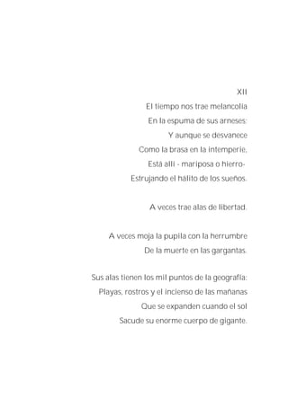 XII
El tiempo nos trae melancolía
En la espuma de sus arneses;
Y aunque se desvanece
Como la brasa en la intemperie,
Está allí - mariposa o hierro-
Estrujando el hálito de los sueños.
A veces trae alas de libertad.
A veces moja la pupila con la herrumbre
De la muerte en las gargantas.
Sus alas tienen los mil puntos de la geografía:
Playas, rostros y el incienso de las mañanas
Que se expanden cuando el sol
Sacude su enorme cuerpo de gigante.
 