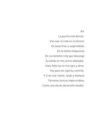 XV
La puerta está abierta.
Veo caer el cielo en el silencio
De losas frías y suspendidas
En la órbita inequívoca
De ese bendito reloj que descarga
Su latido en mis sienes dilatadas.
Hace falta luz en mis ojos y alma:
Paz para mi espíritu contrito.
Y si no ved: noche, tarde y mañana
Tórnanse túnicas imprevisibles
Como una ola de devorante mudez.
 