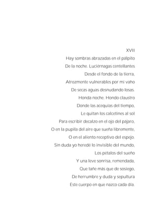 XVII
Hay sombras abrazadas en el pálpito
De la noche. Luciérnagas centellantes
Desde el fondo de la tierra,
Atrozmente vulnerables por mi vaho
De secas aguas desnudando losas.
Honda noche. Hondo claustro
Donde las acequias del tiempo,
Le quitan los calcetines al sol
Para escribir decalzo en el ojo del pájaro,
O en la pupila del aire que sueña libremente,
O en el aliento receptivo del espejo.
Sin duda yo heredé lo invisible del mundo,
Los pétalos del sueño
Y una leve sonrisa, remendada,
Que tañe más que de sosiego,
De herrumbre y duda y sepultura
Este cuerpo en que nazco cada día.
 