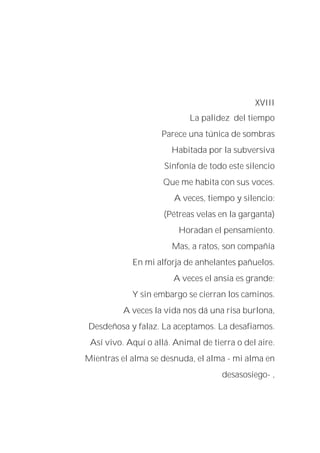 XVIII
La palidez del tiempo
Parece una túnica de sombras
Habitada por la subversiva
Sinfonía de todo este silencio
Que me habita con sus voces.
A veces, tiempo y silencio:
(Pétreas velas en la garganta)
Horadan el pensamiento.
Mas, a ratos, son compañía
En mi alforja de anhelantes pañuelos.
A veces el ansia es grande;
Y sin embargo se cierran los caminos.
A veces la vida nos dá una risa burlona,
Desdeñosa y falaz. La aceptamos. La desafiamos.
Así vivo. Aquí o allá. Animal de tierra o del aire.
Mientras el alma se desnuda, el alma - mi alma en
desasosiego- ,
 