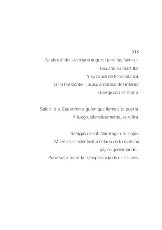 XIX
Se abre el día - ventana augural para las faenas- ;
Escucho su martillar
Y su cauce de tierra blanca,
En el horizonte - pulso ardoroso del interior
Emerge con estrépito.
Sale el día. Cae como alguien que llama a la puerta;
Y luego, silenciosamente, se retira.
Ráfagas de sol. Naufragan mis ojos.
Mientras, el vientecillo helado de la mañana
- pájaro germinando-
Pone sus alas en la transparencia de mis sienes.
 