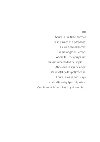 XX
Ahora la luz tiene nombre
Y se alza en mis párpados;
La luz tiene memoria:
En mí sangra el tiempo;
Ahora la luz es perpetua:
Hermosa humedad del espíritu.
Ahora la luz son mis ojos:
Casa total de las policromías.
Ahora la luz se construye
- más allá del golpe o el pulso-
Con la audacia del silencio y el asombro.
 