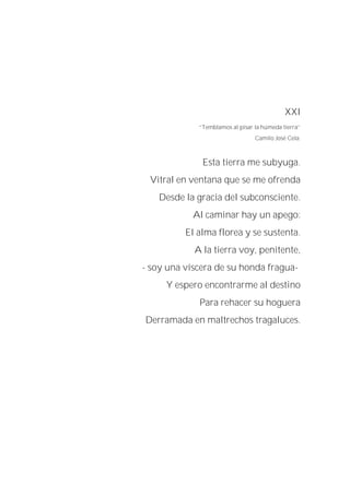 XXI
“Temblamos al pisar la húmeda tierra”
Camilo José Cela.
Esta tierra me subyuga.
Vitral en ventana que se me ofrenda
Desde la gracia del subconsciente.
Al caminar hay un apego:
El alma florea y se sustenta.
A la tierra voy, penitente,
- soy una víscera de su honda fragua-
Y espero encontrarme al destino
Para rehacer su hoguera
Derramada en maltrechos tragaluces.
 