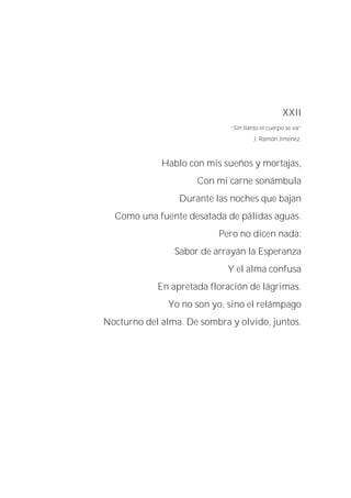 XXII
“Sin llanto el cuerpo se va”
J. Ramón Jiménez.
Hablo con mis sueños y mortajas,
Con mi carne sonámbula
Durante las noches que bajan
Como una fuente desatada de pálidas aguas.
Pero no dicen nada:
Sabor de arrayán la Esperanza
Y el alma confusa
En apretada floración de lágrimas.
Yo no son yo, sino el relámpago
Nocturno del alma. De sombra y olvido, juntos.
 