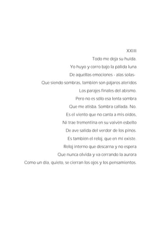 XXIII
Todo me deja su huída.
Yo huyo y corro bajo la pálida luna
De aquéllas emociones - alas solas-
Que siendo sombras, también son pájaros ateridos
Los parajes finales del abismo.
Pero no es sólo esa lenta sombra
Que me atisba. Sombra callada. No.
Es el viento que no canta a mis oídos,
Ni trae trementina en su vaivén esbelto
De ave salida del verdor de los pinos.
Es también el reloj, que en mí existe.
Reloj interno que descarna y no espera
Que nunca olvida y va cerrando la aurora
Como un día, quieto, se cierran los ojos y los pensamientos.
 