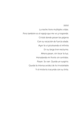XXIV
La noche tiene múltiples vidas.
Pero también es el espejo que me ve y responde.
Cristal donde posan los pájaros
Con su vocación de fuerza alada.
Ayer lo vi picoteando el infinito
En su largo tren nocturno.
Ahora pasan, sin tocar la luz,
Horadando mi frente sin sentidos.
Pasan. Se van. Queda un suspiro.
Queda la intensa avidez de lo irrestañable
Y el misterio iracundo con su tinta.
 