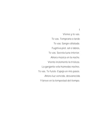 I
Vienes y te vas.
Te vas. Temprano o tarde
Te vas: Sangre dilatada.
Fugitiva piel, sal o labios,
Te vas. Secreta luna interior.
Ahora música en la noche.
Viento inclemente la tristeza.
La garganta vela húmedas noches.
Te vas. Te fuiste: Espejo en mis pasos.
Ahora luz vencida, desvanecida
Y breve en la tempestad del tiempo.
 