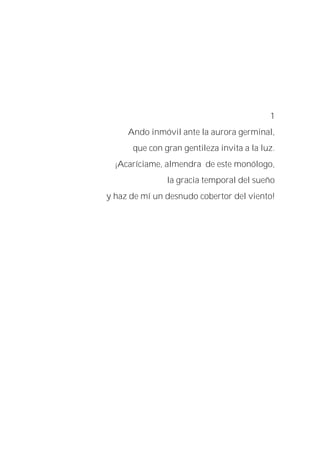1
Ando inmóvil ante la aurora germinal,
que con gran gentileza invita a la luz.
¡Acaríciame, almendra de este monólogo,
la gracia temporal del sueño
y haz de mí un desnudo cobertor del viento!
 