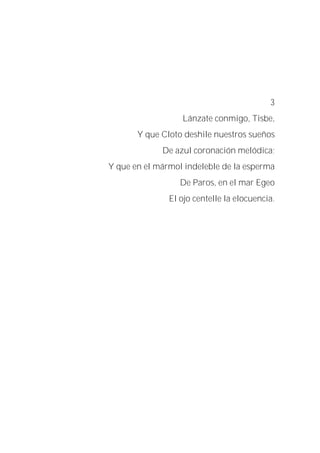 3
Lánzate conmigo, Tisbe,
Y que Cloto deshile nuestros sueños
De azul coronación melódica;
Y que en el mármol indeleble de la esperma
De Paros, en el mar Egeo
El ojo centelle la elocuencia.
 