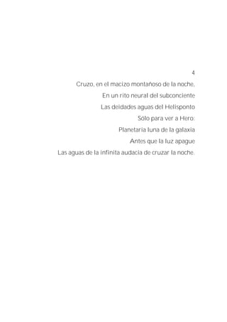 4
Cruzo, en el macizo montañoso de la noche,
En un rito neural del subconciente
Las deidades aguas del Helisponto
Sólo para ver a Hero:
Planetaria luna de la galaxia
Antes que la luz apague
Las aguas de la infinita audacia de cruzar la noche.
 