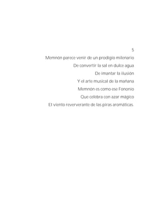 5
Memnón parece venir de un prodigio milenario
De convertir la sal en dulce agua
De imantar la ilusión
Y el arte musical de la mañana
Memnón es como ese Fononio
Que celebra con azar mágico
El viento reververante de las piras aromáticas.
 