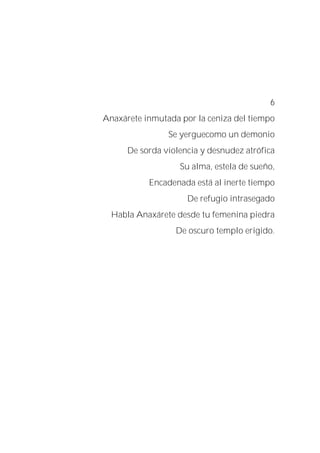 6
Anaxárete inmutada por la ceniza del tiempo
Se yerguecomo un demonio
De sorda violencia y desnudez atrófica
Su alma, estela de sueño,
Encadenada está al inerte tiempo
De refugio intrasegado
Habla Anaxárete desde tu femenina piedra
De oscuro templo erigido.
 